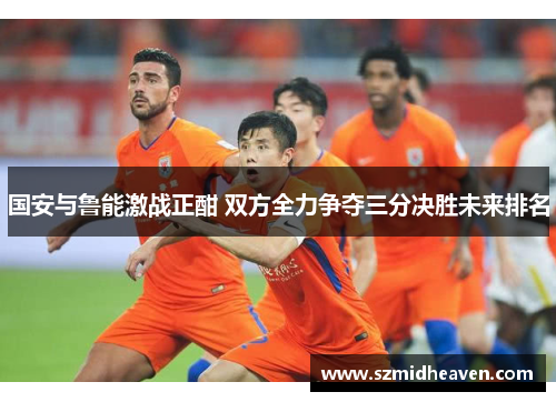 国安与鲁能激战正酣 双方全力争夺三分决胜未来排名