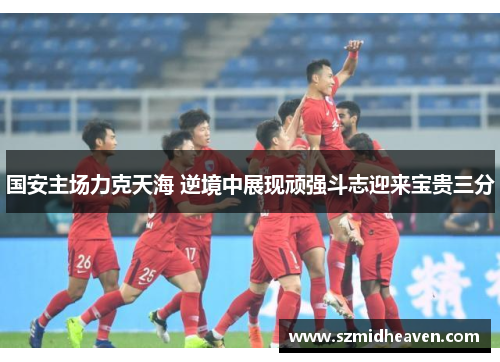 国安主场力克天海 逆境中展现顽强斗志迎来宝贵三分