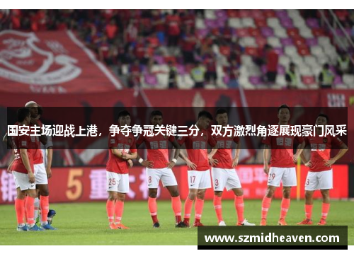 国安主场迎战上港，争夺争冠关键三分，双方激烈角逐展现豪门风采