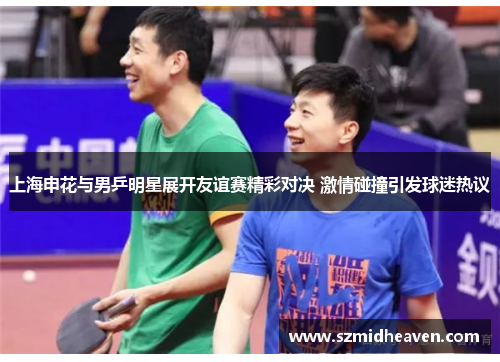 上海申花与男乒明星展开友谊赛精彩对决 激情碰撞引发球迷热议