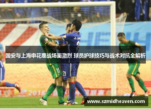 国安与上海申花鏖战场面激烈 球员护球技巧与战术对抗全解析